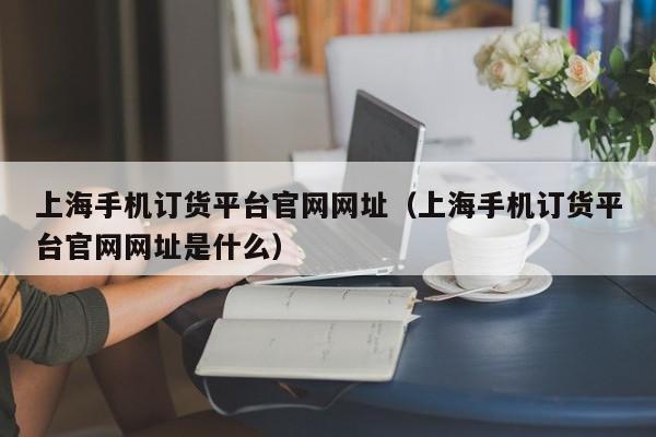上海手机订货平台官网网址（上海手机订货平台官网网址是什么）