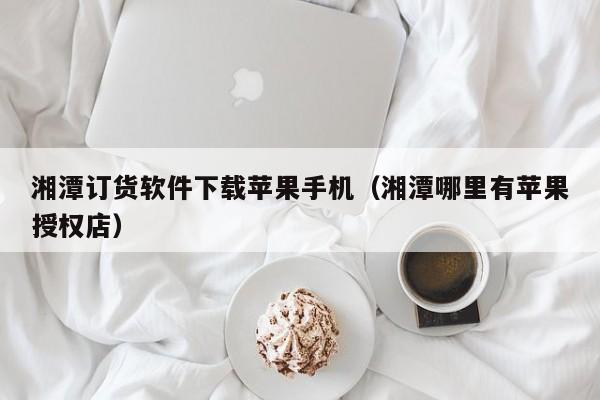 湘潭订货软件下载苹果手机（湘潭哪里有苹果授权店）