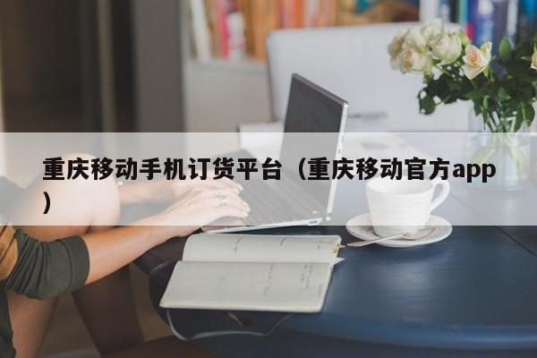 重庆移动手机订货平台（重庆移动官方app）